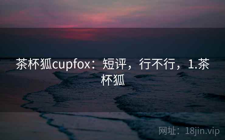 茶杯狐cupfox:短评,行不行,1.茶杯狐 第2张 茶杯狐cupfox:短评,行不行,1.茶杯狐 第2张