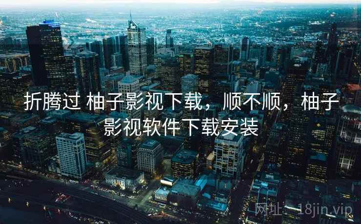 折腾过 柚子影视下载，顺不顺，柚子影视软件下载安装  第2张