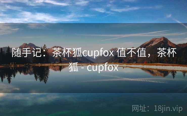 随手记:茶杯狐cupfox 值不值,茶杯狐 - cupfox 第2张 随手记:茶杯狐cupfox 值不值,茶杯狐 - cupfox 第2张