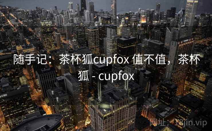 随手记:茶杯狐cupfox 值不值,茶杯狐 - cupfox 第1张 随手记:茶杯狐cupfox 值不值,茶杯狐 - cupfox 第1张