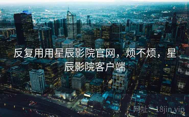 反复用用星辰影院官网,烦不烦,星辰影院客户端 第2张 反复用用星辰影院官网,烦不烦,星辰影院客户端 第2张
