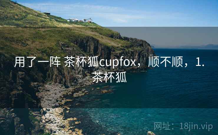 用了一阵 茶杯狐cupfox,顺不顺,1.茶杯狐 第1张 用了一阵 茶杯狐cupfox,顺不顺,1.茶杯狐 第1张