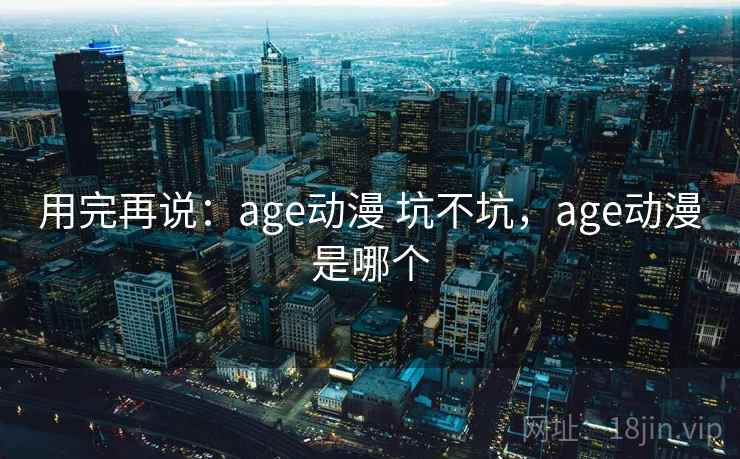 用完再说:age动漫 坑不坑,age动漫是哪个 第1张 用完再说:age动漫 坑不坑,age动漫是哪个 第1张