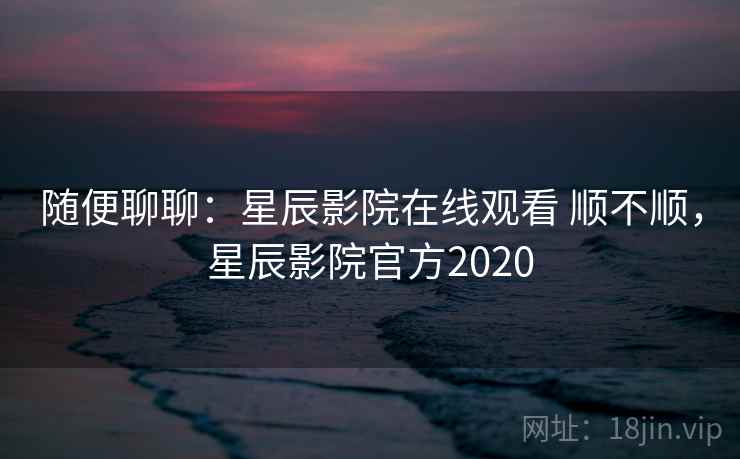 随便聊聊:星辰影院在线观看 顺不顺,星辰影院官方2020 第1张 随便聊聊:星辰影院在线观看 顺不顺,星辰影院官方2020 第1张