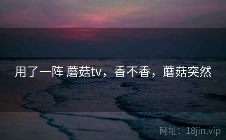 用了一阵 蘑菇tv，香不香，蘑菇突然  第2张