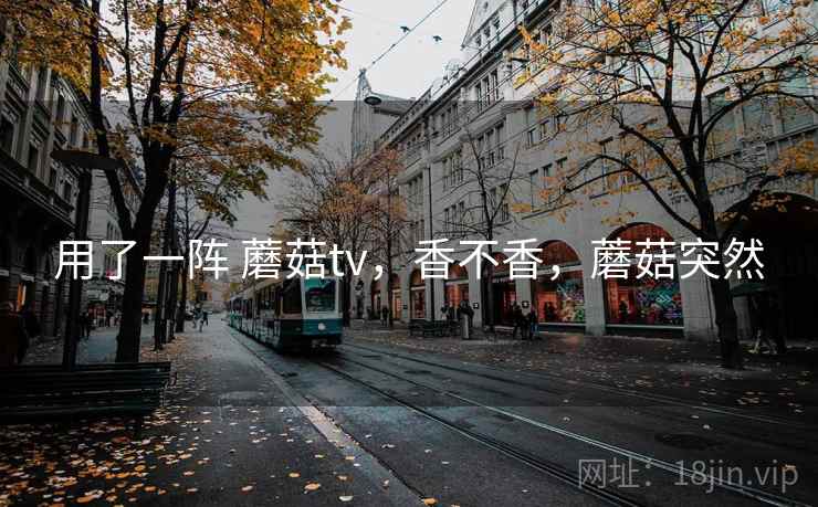 用了一阵 蘑菇tv，香不香，蘑菇突然  第1张